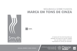 UNIVERSIDADE LUTERANA DO BRASIL
CAMPUS CARAZINHO
CURSO DE DESIGN
MANUAL PADRÃO CURSO DESIGN 24
SEGURANÇA SOBRE FUNDOS
MARCA EM TONS DE CINZA
A marca em tons de cinza deve ser
utilizada nos casos em que for exigido
seu uso nessa versão, como em
impressões em jornal, por exemplo.
K50%
Smyth
cabelos & cia
 