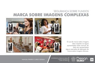 UNIVERSIDADE LUTERANA DO BRASIL
CAMPUS CARAZINHO
CURSO DE DESIGN
MANUAL PADRÃO CURSO DESIGN 25
SEGURANÇA SOBRE FUNDOS
MARCA SOBRE IMAGENS COMPLEXAS
O uso da marca sobre imagens
deve respeitar as regras
apresentadas neste manual. Ao
lado são apresentados
alguns exemplos de aplicação da
marca sobre imagens diversas.
Smyth
cabelos & cia
Smyth
cabelos & cia
Smyth
cabelos & cia
Smyth
cabelos & cia
 