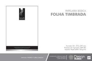 UNIVERSIDADE LUTERANA DO BRASIL
CAMPUS CARAZINHO
CURSO DE DESIGN
MANUAL PADRÃO CURSO DESIGN 27
PAPELARIA BÁSICA
FOLHA TIMBRADA
Formato: A4 - 210 x 297 mm
Processo de impressão: OFF SET
Suporte: Papel Sulfite 120 g/m2
Smyth
cabelos & cia
Gratulino dos Santos, 158 - (
helenasmyth@hotmail.com - www.smyth.com.br
54) 3331.1400 - (54) 3331.3968
 
