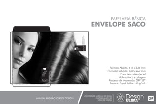 UNIVERSIDADE LUTERANA DO BRASIL
CAMPUS CARAZINHO
CURSO DE DESIGN
MANUAL PADRÃO CURSO DESIGN 29
PAPELARIA BÁSICA
ENVELOPE SACO
Formato Aberto: 411 x 535 mm
Formato Fechado: 360 x 260 mm
Faca de corte especial
dobra/vinco e colagem
Processo de impressão: OFF SET
Suporte: Papel Sulfite 180 g/m2
Smyth
cabelos & cia
GratulinodosSantos,158
(54)3331.1400-(54)3331.3968
helenasmyth@hotmail.com
www.smyth.com.br
Smyth
cabelos&cia
 