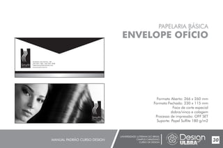 UNIVERSIDADE LUTERANA DO BRASIL
CAMPUS CARAZINHO
CURSO DE DESIGN
MANUAL PADRÃO CURSO DESIGN 30
PAPELARIA BÁSICA
ENVELOPE OFÍCIO
Formato Aberto: 266 x 260 mm
Formato Fechado: 230 x 115 mm
Faca de corte especial
dobra/vinco e colagem
Processo de impressão: OFF SET
Suporte: Papel Sulfite 180 g/m2
Gratulino dos Santos, 158
(54) 3331.1400 - (54) 3331.3968
helenasmyth@hotmail.com
www.smyth.com.br
Smyth
cabelos & cia
Smyth
cabelos & cia
 