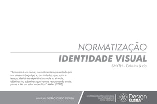 NORMATIZAÇÃO
IDENTIDADE VISUAL
UNIVERSIDADE LUTERANA DO BRASIL
CAMPUS CARAZINHO
CURSO DE DESIGN
MANUAL PADRÃO CURSO DESIGN
’’A marca é um nome, normalmente representado por
um desenho (logotipo e, ou símbolo), que, com o
tempo, devido às experiências reais ou virtuais,
objetivas ou subjetivas que vamos relacionando a ela,
passa a ter um valor específico’’.Weller (2005)
SMYTH - Cabelos & cia
 