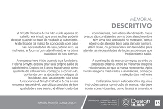 UNIVERSIDADE LUTERANA DO BRASIL
CAMPUS CARAZINHO
CURSO DE DESIGN
MANUAL PADRÃO CURSO DESIGN 15
MEMORIAL
DESCRITIVO
A Smyth Cabelos & Cia não cuida apenas do
cabelo: ela é tudo que uma mulher poderia
desejar quando se trata de vaidade e autoestima.
A identidade da marca foi concebida com base
nas necessidades de seu público alvo, as
mulheres, e foca no bom atendimento e na ótima
qualidade de seu serviço.
A empresa teve início quando sua fundadora,
Helena Smyth, decidiu criar seu próprio salão de
cabeleireiro. Depois de 5 anos trabalhando como
ajudante de cabeleireiro, começou a construí-lo,
contando com a ajuda de ex-colegas da
faculdade, que, atualmente, são seus
funcionários A Smyth Cabelos & Cia é uma
empresa respeitável, que utiliza produtos de boa
qualidade e seu serviço é diferenciado das
concorrentes, com ótimo atendimento. Seus
preços são condizentes com o bom atendimento e
tem uma boa aceitação no mercado, com o
objetivo de atender bem para atender sempre.
Além disso, os profissionais são treinados para
atender as necessidades de todas as pessoas que
freqüentam o salão.
A construção da marca começou através do
processo criativo, onde se misturou imagens
relacionadas ao que a marca representa. Após
muitas imagens misturadas e analisadas, começou
a seleção das melhores
.
Entretanto, foram estabelecidas algumas
instruções para a construção da marca: não deve
conter cores vibrantes, como laranja e amarelo, e
 