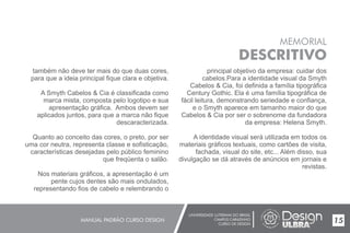 UNIVERSIDADE LUTERANA DO BRASIL
CAMPUS CARAZINHO
CURSO DE DESIGN
MANUAL PADRÃO CURSO DESIGN 15
MEMORIAL
DESCRITIVO
também não deve ter mais do que duas cores,
para que a ideia principal fique clara e objetiva.
A Smyth Cabelos & Cia é classificada como
marca mista, composta pelo logotipo e sua
apresentação gráfica. Ambos devem ser
aplicados juntos, para que a marca não fique
descaracterizada.
Quanto ao conceito das cores, o preto, por ser
uma cor neutra, representa classe e sofisticação,
características desejadas pelo público feminino
que freqüenta o salão.
Nos materiais gráficos, a apresentação é um
pente cujos dentes são mais ondulados,
representando fios de cabelo e relembrando o
principal objetivo da empresa: cuidar dos
cabelos.Para a identidade visual da Smyth
Cabelos & Cia, foi definida a família tipográfica
Century Gothic. Ela é uma família tipográfica de
fácil leitura, demonstrando seriedade e confiança,
e o Smyth aparece em tamanho maior do que
Cabelos & Cia por ser o sobrenome da fundadora
da empresa: Helena Smyth.
A identidade visual será utilizada em todos os
materiais gráficos textuais, como cartões de visita,
fachada, visual do site, etc... Além disso, sua
divulgação se dá através de anúncios em jornais e
revistas.
 