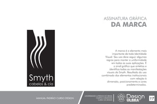 UNIVERSIDADE LUTERANA DO BRASIL
CAMPUS CARAZINHO
CURSO DE DESIGN
MANUAL PADRÃO CURSO DESIGN 17
ASSINATURA GRÁFICA
DA MARCA
A marca é o elemento mais
importante de toda Identidade
Visual. Seu uso deve seguir algumas
regras para manter a uniformidade
em todas as suas aplicações. É
o sinal gráfico que sintetiza e
identifica todas as manifestações
visuais da Smyth. Resultado do uso
combinado dos elementos institucionais
com relação à
dimensão, posicionamento e cores
predeterminados.
Smyth
cabelos & cia
 