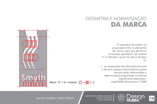 UNIVERSIDADE LUTERANA DO BRASIL
CAMPUS CARAZINHO
CURSO DE DESIGN
MANUAL PADRÃO CURSO DESIGN 18
GEOMETRIA E NORMATIZAÇÃO
DA MARCA
É necessário formalizar as
proporções entre os elementos
da marca, para que ela tenha
dimensões agradáveis. O módulo
“x” é definido a partir da altura da letra
O.
«...as proporções dos elementos formais
e de seus espaços intermediários quase
sempre estão relacionadas a
determinadas progressões numéricas
logicamente dedutíveis.»
Josef Müller-Brockmann (1968)
Smyth Altura ‘‘O’’ = X = módulo = = Z
 