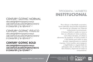 UNIVERSIDADE LUTERANA DO BRASIL
CAMPUS CARAZINHO
CURSO DE DESIGN
MANUAL PADRÃO CURSO DESIGN 21
TIPOGRAFIA / ALFABETO
INSTITUCIONAL
Para reforçar a identidade corporativa,
foram definidas duas famílias tipográficas
que deverão ser utilizadas nos materiais
institucionais e promocionais.
A Century Gothic é usada na marca e
deve ser utilizada em textos auxiliares,
como bloco de textos, em títulos e
elementos da papelaria. A Century Gothic é
o tipo padrão para todos os tipos
de texto, especialmente no material
impresso. Como auxiliar, para assegurar
a legibilidade e a regularidade em
aplicações web, foi definido o tipo de
letra Verdana, disponível em todos os
computadores.
CENTURY GOTHIC NORMAL
abcdefghijklmnopqrstuvwxyz
ABCDEFGHIJKLMNOPQRSTUVWXYZ
0123456789 ()*&^$%#@!?”~`
CENTURY GOTHIC ITÁLICO
abcdefghijklmnopqrstuvwxyz
ABCDEFGHIJKLMNOPQRSTUVWXYZ
0123456789 ()*&^$%#@!?”~`
CENTURY GOTHIC BOLD
abcdefghijklmnopqrstuvwxyz
ABCDEFGHIJKLMNOPQRSTUVWXYZ
0123456789 ()*&^$%#@!?”~`
 