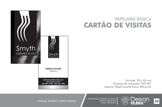 UNIVERSIDADE LUTERANA DO BRASIL
CAMPUS CARAZINHO
CURSO DE DESIGN
MANUAL PADRÃO CURSO DESIGN 28
PAPELARIA BÁSICA
CARTÃO DE VISITAS
Formato: 90 x 50 mm
Processo de impressão: OFF SET
Suporte: Papel Couché Fosco 300 g/m2
Helena Smyth
Diretora
Smyth
cabelos & cia
helenasmyth@hotmail.com
www.smyth.com.br
(54) 3331.3968 - (54) 3331.1400
Smyth
cabelos & cia
 