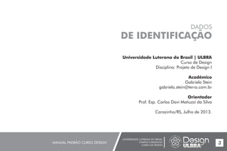 UNIVERSIDADE LUTERANA DO BRASIL
CAMPUS CARAZINHO
CURSO DE DESIGN
MANUAL PADRÃO CURSO DESIGN 3
Universidade Luterana do Brasil | ULBRA
Curso de Design
Disciplina: Projeto de Design I
Acadêmico
Gabriela Stein
gabriela.stein@terra.com.br
Orientador
Prof. Esp. Carlos Davi Matiuzzi da Silva
Carazinho/RS, Julho de 2013.
DADOS
DE IDENTIFICAÇÃO
 