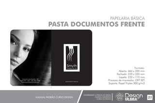 UNIVERSIDADE LUTERANA DO BRASIL
CAMPUS CARAZINHO
CURSO DE DESIGN
MANUAL PADRÃO CURSO DESIGN 31
PAPELARIA BÁSICA
PASTA DOCUMENTOS FRENTE
Formato:
Aberto: 460 x 320 mm
Fechado: 230 x 320 mm
Lapela: 220 x 115 mm
Processo de impressão: OFF SET
Suporte: Papel Triplex 300 g/m2
www.smyth.com.br
Smyth
cabelos & cia
Gratulino dos Santos, 158
(54) 3331.1400 - (54) 3331.3968
helenasmyth@hotmail.com
 
