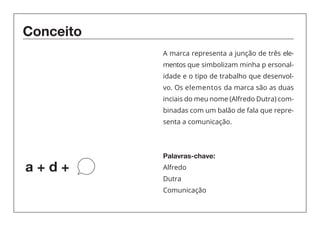 Conceito 
a + d + 
A marca representa a junção de três ele-mentos 
que simbolizam minha p ersonal-idade 
e o tipo de trabalho que desenvol-vo. 
Os elementos da marca são as duas 
inciais do meu nome (Alfredo Dutra) com-binadas 
com um balão de fala que repre-senta 
a comunicação. 
Palavras-chave: 
Alfredo 
Dutra 
Comunicação 
 