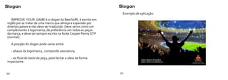 Slogan                                                          Slogan
                                                                 Exemplo de aplicação:
   IMPROVE YOUR GAME é o slogan da BeerSofft, é escrito em
inglês por se tratar de uma marca que almeja a expansão por
diversos países e não deve ser traduzido. Deve servir como um
complemento à logomarca, de preferência em todas as peças
da marca, e deve ser sempre escrito na fonte Cooper Penny DTP
(normal).

     A posição do slogan pode variar entre:

     - abaixo da logomarca, compondo assinatura;

  - ao final do texto da peça, para fechar a ideia de forma                  UMA ÚNICA PAIXÃO.
impactante.                                                                  UMA ÚNICA CERVEJA.   IMPROVE YOUR GAME




20                                                              21
 