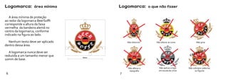 Logomarca: área mínima                    Logomarca: o que não fazer

   A área mínima de proteção
ao redor da logomarca BeerSofft
corresponde a altura da faixa
vermelha da bandeira alemã no
centro da logomarca, conforme
indicado na figura ao lado.

  Nenhum texto deve ser aplicado              Não distorcer   Não alterar as cores         Não girar
dentro dessa área.
                                                                                                 !!!
   A logomarca nunca deve ser                                                               E JA
                                                                                          RV
reduzida a um tamanho menor que                                                      CE
                                   10mm
10mm de base.

                                                                Não aplicar a logo
                                                                em escala de cinza
6                                         7
 