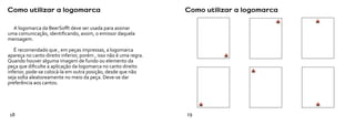Como utilizar a logomarca                                          Como utilizar a logomarca

  A logomarca da BeerSofft deve ser usada para assinar
uma comunicação, identificando, assim, o emissor daquela
mensagem.

   É recomendado que , em peças impressas, a logomarca
apareça no canto direito inferior, porém , isso não é uma regra.
Quando houver alguma imagem de fundo ou elemento da
peça que dificulte a aplicação da logomarca no canto direito
inferior, pode-se colocá-la em outra posição, desde que não
seja solta aleatoreamente no meio da peça. Deve-se dar
preferência aos cantos.




18                                                                 19
 