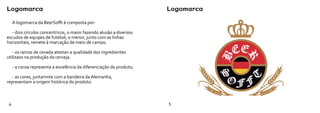 Logomarca                                                             Logomarca

     A logomarca da BeerSofft é composta por:

   - dois círculos concentricos, o maior fazendo alusão a diversos
escudos de equipes de futebol; o menor, junto com as linhas
horizontais, remete à marcação de meio de campo.

   - os ramos de cevada atestan a qualidade dos ingredientes
utilizaos na produção da cerveja.

     - a coroa representa a excelência da diferenciação do produto;

   - as cores, juntamnte com a bandeira da Alemanha,
representam a origem histórica do produto.



 4                                                                    5
 