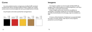 Cores                                                                                                 Imagens

   As cores predominantes na logomarca da BeerSofft remetem                                             As imagens usadas na comunicação da BeerSofft são
à tradicional cultura cervejeira alemã. Porém, podem ser usadas                                       imagens reais relacionadas ao universo esportivo, com foco
outras cores na comunicação da marca, principalmente no fundo.                                        no torcedor, o principal consumidor.
                                                                                                        Essas imagens procuram transmitir ao público as
  As principais cores são as presentes na logomarca:                                                  sensações e emoções vividas pro um torcedor fervoroso
                                                                                                      quando envolvido pelo clima do jogo, seja nos estádios ou
                                                                                                      não.
            C = 84%              C = 14%             C = 5%              C = 37%             C = 0%
  Preto     M = 83%
            Y = 73%
                      Vermelho   M = 97%
                                 Y = 89%
                                           Amarelo   M = 24%
                                                     Y = 92%
                                                               Bege      M = 51%
                                                                         Y = 82%
                                                                                   Branco    M = 0%
                                                                                             Y = 0%
                                                                                                         A marca utiliza bastante o futebol por sua popularidade
  #000000             #CE2828              #F3C722             #B08547             #FFFFFF
            K = 80%              K = 0%              K = 0%              K = 0%              K = 0%   em todo o mundo, porém, este não é o único esporte
                                                                                                      presente na comunicação.




12                                                                                                    13
 