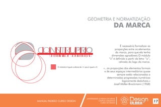 UNIVERSIDADE LUTERANA DO BRASIL
CAMPUS CARAZINHO
CURSO DE DESIGN
MANUAL PADRÃO CURSO DESIGN 17
GEOMETRIA E NORMATIZAÇÃO
DA MARCA
É necessário formalizar as
proporções entre os elementos
da marca, para que ela tenha
dimensões agradáveis.O módulo
“x” é definido a partir da letra ‘’o’’,
retirado do logo da marca.
«...as proporções dos elementos formais
e de seus espaços intermediários quase
sempre estão relacionadas a
determinadas progressões numéricas
logicamente dedutíveis.»
Josef Müller-Brockmann (1968)
O módulo é igual a altura de ‘o’ que é igual a X.
 