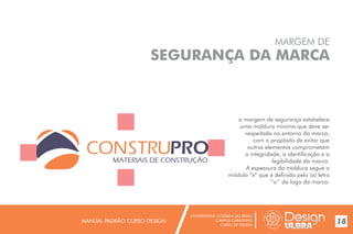 UNIVERSIDADE LUTERANA DO BRASIL
CAMPUS CARAZINHO
CURSO DE DESIGN
MANUAL PADRÃO CURSO DESIGN 18
MARGEM DE
SEGURANÇA DA MARCA
a margem de segurança estabelece
uma moldura mínima que deve ser
respeitada no entorno da marca,
com o propósito de evitar que
outros elementos comprometam
a integridade, a identificação e a
legibilidade da marca.
A espessura da moldura segue o
módulo “x” que é definido pelo (a) letra
‘’o’’ da logo da marca.
MATERIAIS DE CONSTRUÇÃO
 