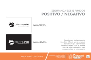 UNIVERSIDADE LUTERANA DO BRASIL
CAMPUS CARAZINHO
CURSO DE DESIGN
MANUAL PADRÃO CURSO DESIGN 22
SEGURANÇA SOBRE FUNDOS
POSITIVO / NEGATIVO
A versão traço positivo/negativo
deverá ser utilizada apenas em casos
especiais em que o processo de
impressão impeça o uso de mais de
uma cor, como impressões a laser
monocromáticas ou estampagens.
MARCA POSITIVA
MARCA NEGATIVA
MATERIAIS DE CONSTRUÇÃO
MATERIAIS DE CONSTRUÇÃO
 