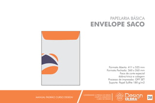 UNIVERSIDADE LUTERANA DO BRASIL
CAMPUS CARAZINHO
CURSO DE DESIGN
MANUAL PADRÃO CURSO DESIGN 28
PAPELARIA BÁSICA
ENVELOPE SACO
Formato Aberto: 411 x 535 mm
Formato Fechado: 360 x 260 mm
Faca de corte especial
dobra/vinco e colagem
Processo de impressão: OFF SET
Suporte: Papel Sulfite 180 g/m2
 