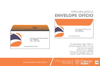 UNIVERSIDADE LUTERANA DO BRASIL
CAMPUS CARAZINHO
CURSO DE DESIGN
MANUAL PADRÃO CURSO DESIGN 29
PAPELARIA BÁSICA
ENVELOPE OFÍCIO
Formato Aberto: 266 x 260 mm
Formato Fechado: 230 x 115 mm
Faca de corte especial
dobra/vinco e colagem
Processo de impressão: OFF SET
Suporte: Papel Sulfite 180 g/m2
Rua Coronel João Menna Barreto
Cep: 99500000
Fone : 3329-1288
www.construpro.com.br
Rua Coronel João Menna Barreto
Cep: 99500000
Fone : 3329-1288
www.construpro.com.br
MATERIAIS DE CONSTRUÇÃO
 