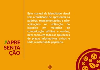 APRE
SENTA
ÇÃO
Este manual de iden�dade visual
tem a finalidade de apresentar os
padrões, regulamentações e não-
aplicações na u�lização do
logo�po em materiais de
comunicação off-line e on-line,
bem como em todas as aplicações
de placas informa�vas avisos e
todo o material de papelaria.
01
 