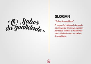 " Sabor de qualidade".
O slogan foi elaborado baseado
na missão da empresa: oferecer
para seus clientes o máximo de
sabor alinhado com o máximo
de qualidade.
SLOGAN
03
 