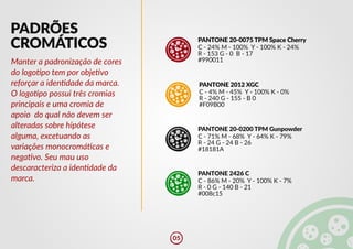 PADRÕES
CROMÁTICOS PANTONE 20-0075 TPM Space Cherry
C - 24% M - 100% Y - 100% K - 24%
R - 153 G - 0 B - 17
#990011
PANTONE 2012 XGC
C - 4% M - 45% Y - 100% K - 0%
R - 240 G - 155 - B 0
#F09B00
PANTONE 20-0200 TPM Gunpowder
C - 71% M - 68% Y - 64% K - 79%
R - 24 G - 24 B - 26
#18181A
C - 86% M - 20% Y - 100% K - 7%
PANTONE 2426 C
R - 0 G - 140 B - 21
#008c15
Manter a padronização de cores
do logo�po tem por obje�vo
reforçar a iden�dade da marca.
O logo�po possui três cromias
principais e uma cromia de
apoio do qual não devem ser
alteradas sobre hipótese
alguma, excetuando as
variações monocromá�cas e
nega�vo. Seu mau uso
descaracteriza a iden�dade da
marca.
05
 