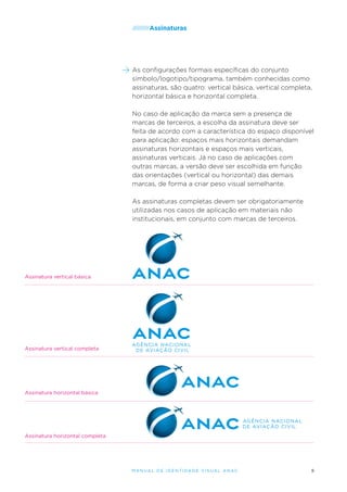 /////////Assinaturas

As configurações formais específicas do conjunto
símbolo/logotipo/tipograma, também conhecidas como
assinaturas, são quatro: vertical básica, vertical completa,
horizontal básica e horizontal completa.
No caso de aplicação da marca sem a presença de
marcas de terceiros, a escolha da assinatura deve ser
feita de acordo com a característica do espaço disponível
para aplicação: espaços mais horizontais demandam
assinaturas horizontais e espaços mais verticais,
assinaturas verticais. Já no caso de aplicações com
outras marcas, a versão deve ser escolhida em função
das orientações (vertical ou horizontal) das demais
marcas, de forma a criar peso visual semelhante.
As assinaturas completas devem ser obrigatoriamente
utilizadas nos casos de aplicação em materiais não
institucionais, em conjunto com marcas de terceiros.

Assinatura vertical básica

Assinatura vertical completa

Assinatura horizontal básica

Assinatura horizontal completa

M an u al de I den t idade V is u al A nac

9

 