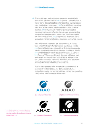 /////////Versões

da marca

Quatro versões foram criadas prevendo as possíveis
aplicações da marca Anac: [ A ] Especial Colorida: para a
maior parte das aplicações coloridas (tela ou impressão)
com fundo branco ou claro. [ B ] Especial Monocromática:
para aplicações monocromáticas com fundo branco
ou claro. [ C ] Simplificada Positiva: para aplicações
monocromáticas com fundo claro e para acabamentos
impressos especiais como verniz, hot stamping, corte
em vinil e relevo seco. [ D ] Simplificada Invertida: para
aplicações monocromáticas ou coloridas com fundo escuro.
Para impressos coloridos em policromia (CMYK) ou
para tela (RGB) com fundo branco ou claro, a versão
[ A ] Especial Colorida é obrigatória. Entretanto quando
não for possível adotar fundo branco ou claro, a versão
[ D ] Simplificada Invertida deve ser utilizada. A versão
[ B ] Especial Monocromática só deve ser utilizada para
aplicações impressas com utilização de apenas uma
cor (preto escala ou Pantone). Portanto, não deve ser
utilizada para reprodução em policromia.
Abaixo são apresentadas as versões considerando a
assinatura vertical básica. As demais assinaturas –
vertical completa, horizontal básica e horizontal completa
– seguem a mesma lógica de versões.

[ A ] Especial Colorida

[ B ] Especial Monocromática

[ C ] Simplificada positiva

[ D ] Simplificada invertida

Ao optar entre as versões observe
as orientações da seção controle de
fundo (pág. 17).

M an u al de I den t idade V is u al A nac

11

 