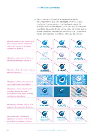 /////////Usos

não permitidos

Para uma marca, integridade e padronização são
mais importantes que uma aplicação "criativa", já que
interferem nos elementos constituintes da marca de
acordo com o caráter da peça onde será aplicada ou com
a vontade do criador. Desta forma, não é permitido que se
alterem ou sejam recriados os elementos que compõem a
marca, como cores e formas das letras ou do símbolo.

Não alterar as cores dos elementos da
marca ou criar versões alternativas,
mesmo que com cores do padrão
cromático da Agência

Não aplicar tratamentos de linha ou
texturas aos elementos da marca

Não aplicar efeitos de sombra e luz nos
elementos da marca

Não aplicar nenhuma das versões da
marca sobre fundos texturizados
Não aplicar a marca colorida sobre
fundos escuros ou com baixo
contraste. Para isso, utilizar a versão
invertida correspondente

Não alterar o tamanho, posição ou a
proporção dos elementos da marca

Não utilizar outra tipografia no
logotipo ou tipograma, mesmo que
semelhante às utilizadas na marca.

20

M an u al de I den t idade V is u al A nac

 