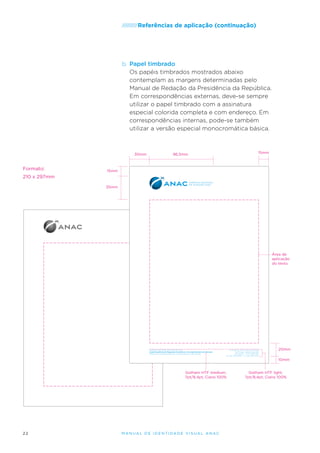 /////////Referências

de aplicação (continuação)

b.	 Papel timbrado
Os papéis timbrados mostrados abaixo
contemplam as margens determinadas pelo
Manual de Redação da Presidência da República.
Em correspondências externas, deve-se sempre
utilizar o papel timbrado com a assinatura
especial colorida completa e com endereço. Em
correspondências internas, pode-se também
utilizar a versão especial monocromática básica.

30mm

Formato:

15mm

96,5mm

15mm

210 x 297mm
35mm

Área de
aplicação
do texto.

AGÊNCIA NACIONAL DE AVIAÇÃO CIVIL
Superintendência de Regulação Econômica e Acompanhamento de Mercado
Gerência de Análise Estatística e Acompanhamento de Mercado

SCS Qd. 9, Lote C, Torre A, 5° andar
Ed. Parque Cidade Corporate
Brasília/DF – CEP 70308-200
Tel.: (61) 3314-6789 – Fax: (61) 3314-2345

20mm
10mm

Gotham HTF medium,
7pt/8,4pt, Ciano 100%

22

M an u al de I den t idade V is u al A nac

Gotham HTF light,
7pt/8,4pt, Ciano 100%

 