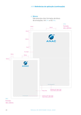 /////////Referências

de aplicação (continuação)

d.	Blocos
São previstos dois formatos de bloco
de anotações: A4 [ A ] e A5 [ B ].
[A]

Formato:

10mm

50mm

10mm

64mm

7mm

fio: 0,5pt
10mm

35mm

10mm

www.anac.gov.br

Preto 10%

www.anac.gov.br

Gotham HTF light, 12pt,
Ciano 100%, preto 50%

Gotham HTF light, 10pt,
Ciano 100%, preto 50%

[B]

Formato:
148 x 210mm

26

M an u al de I den t idade V is u al A nac

210 x 297mm

 