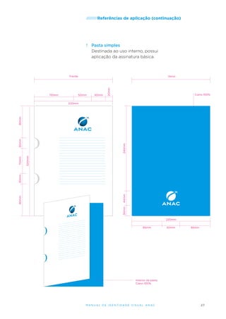 /////////Referências

de aplicação (continuação)

f.	 Pasta simples
Destinada ao uso interno, possui
aplicação da assinatura básica.

110mm

Verso

50mm

40mm

20mm

Frente

Ciano 100%

240mm
320mm

40mm
30mm

90mm

30mm

70mm

30mm

90mm

220mm

220mm
85mm

50mm

85mm

Interior da pasta
Ciano 100%

M an u al de I den t idade V is u al A nac

27

 