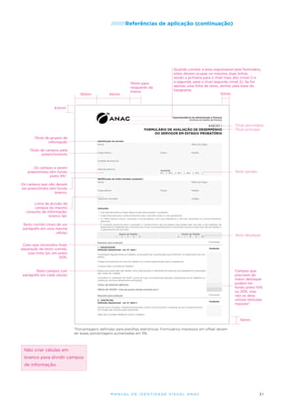 /////////Referências

30mm

45mm

de aplicação (continuação)

Quando constar a área responsável pelo formulário,
estes devem ocupar no máximo duas linhas,
sendo a primeira para o nível mais alto (nível 1) e
a segunda, para o nível seguinte (nível 2). Se for
apenas uma linha de texto, alinhar pela base do
tipograma.
10mm

15mm para
resguardo da
marca

9,5mm
Superintendência de Administração e Finanças
Gerência de Gestão de Pessoas

ANEXO I
FORMULÁRIO DE AVALIAÇÃO DE DESEMPENHO
DO SERVIDOR EM ESTÁGIO PROBATÓRIO

Título de grupos de
informação

Título secundário
Título principal

Identificação do servidor
Nome

Título de campos para
preenchimento

Matrícula Siape

Cargo efetivo

Classe

Padrão

Unidade de exercício

Os campos a serem
preenchidos têm fundo
preto 5%*.

Data de exercício

Avaliação
1ª ( ) 2ª (

) 3ª (

) 4ª (

) 5ª (

Texto opções

)

Identificação da chefia imediata (avaliador)
Nome

Os campos que não devem
ser preenchidos têm fundo
branco.

Matrícula Siape

Cargo efetivo

Classe

Padrão

Cargo em comissão

Linha de divisão de
campos do mesmo
conjunto de informação:
branco 1pt.

Código

Instruções
•	 Leia atentamente as frases abaixo antes de proceder à avaliação.
•	 Cada frase descreve comportamentos que o servidor pode ou não apresentar.
•	 A Chefia deverá indicar, utilizando a escala abaixo, com que freqüência o servidor apresenta os comportamentos
descritos.

Texto corrido (mais de um
parágrafo em uma mesma
célula)

•	 É condição essencial para o avaliador o conhecimento das atividades executadas pelo servidor e dos padrões de
desempenho estabelecidos na entrevista inicial, acompanhamento e orientação quanto à execução das atividades e
o desempenho do servidor.
Abaixo do Padrão
1 - 2 - 3 - 4 - 5

Dentro do Padrão
6 - 7 - 8 - 9 - 10

Texto destaque

Requisito para avaliação

Pontuação

I - ASSIDUIDADE
Definição Operacional - art. 4º, item I

Caso seja necessário fazer
separação de texto corrido,
usar linha 1pt, em preto
50%.

Avaliação

Comparece regularmente ao trabalho, evita ausências injustificadas que interfiram no andamento dos trabalhos.
Chega pontualmente ao local de trabalho no horário especificado para o expediente.
Cumpre toda a jornada de trabalho.

Texto campos (um
parágrafo em cada célula)

Dedica-se à execução das tarefas, evita interrupções e interferências externas que atrapalhem a realização
das metas da unidade.
Considera os interesses da ANAC acima de suas conveniências pessoais, ausentando-se do trabalho somente por motivos plenamente justificados.
TOTAL DE PONTOS OBTIDOS
MÉDIA DO FATOR I: Total de pontos obtidos dividido por 5
Requisito para avaliação

Pontuação

II - DISCIPLINA
Definição Operacional - art. 4º, item II

Avaliação

Campos que
precisem de
maior destaque
podem ter
fundo preto 10%
ou 20%, mas
não se deve
utilizar retículas
maiores*.

Ajusta-se às situações, recebendo/acatando críticas, e promovendo mudanças do seu comportamento
em função das contribuições oportunas.
Sabe dar e receber feedback sobre o trabalho.

10mm
*Porcentagens definidas para planilhas eletrônicas. Formulários impressos em offset devem
ter essas porcentagens aumentadas em 5%.

Não criar células em
branco para dividir campos
de informação.

M an u al de I den t idade V is u al A nac

31

 
