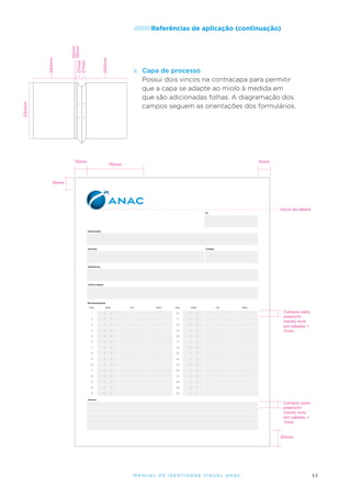 240mm

10mm
27mm 10mm
27mm
15mm

de aplicação (continuação)

k.	 Capa de processo
Possui dois vincos na contracapa para permitir
que a capa se adapte ao miolo à medida em
que são adicionadas folhas. A diagramação dos
campos seguem as orientações dos formulários.

330mm

240mm

/////////Referências

15mm

70mm

15mm

Início da tabela
N°

Interessado

Assunto

Código

Referência

Outros dados

Movimentações
Seq.

Data

De

Para

Seq.

Data

De

1

/

/

16

/

/

2

/

/

17

/

/

3

/

/

18

/

/

4

/

/

19

/

/

5

/

/

20

/

/

/

21

/

/

7

/

/

22

/

/

8

/

/

23

/

/

9

/

/

24

/

/

10

/

/

25

/

Campos para
preenchimento livre
em tabelas =
7mm

/

6

Para

/

11

/

/

26

/

/

12

/

/

27

/

/

13

/

/

28

/

/

14

/

/

29

/

/

15

/

/

30

/

/

Anexos

Campos para
preenchimento livre
em tabelas =
7mm

20mm

M an u al de I den t idade V is u al A nac

33

 