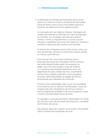 /////////Referências

para sinalização

A elaboração do Projeto de Sinalização para a Anac
observa os mesmos critérios do Manual de Identidade
Visual da Marca, pois é uma continuidade natural no
processo de desenvolvimento daquele projeto.
A sinalização tem por objetivo oferecer mensagens de
caráter permanente ou eventual, por meio de legendas
ou símbolos. As mensagens servem para advertir,
orientar, indicar ou regulamentar o uso das vias por
veículos ou pedestres de forma mais segura ou visando o
conforto e segurança dos usuários, por exemplo.
O sistema de sinalização ocorre, entre outras coisas, por
meio de banners verticais ou horizontais, placas, painéis
ou marcos quilométricos.
Este manual traz as principais diretrizes para a
produção das peças de sinalização interna e externa
que serão desenvolvidas pelos fornecedores do
órgão. Aqui não será imposto o tipo de material
ou o processo de produção específicos, pois isso
dependerá de cada unidade da Anac. Atualmente,
a Anac possui prédios próprios e outros alugados,
trazendo certa flexibilidade na adoção de formas
de produção da sinalização da instituição.
Critérios como legibilidade, rigor visual, funcionalidade
e consistência com as demais manifestações visuais da
empresa são itens obrigatórios de forma a manter o
mesmo padrão de qualidade e de comunicação em todo
o Sistema de Identidade Visual da Anac.
A linguagem visual adotada possui flexibilidade, em razão
dos diversos tipos de processos de produção e variedade
de formatos das peças.
Nas páginas seguintes, seguem as principais informações
sobre o Sistema de Sinalização da Anac.

M an u al de I den t idade V is u al A nac

41

 