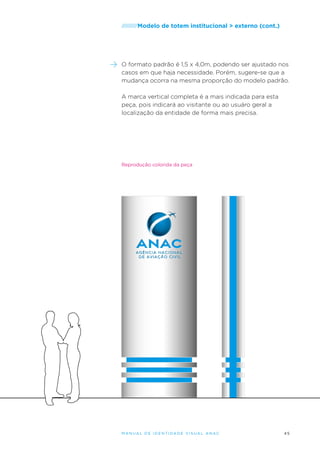 /////////Modelo

de totem institucional > externo (cont.)

O formato padrão é 1,5 x 4,0m, podendo ser ajustado nos
casos em que haja necessidade. Porém, sugere-se que a
mudança ocorra na mesma proporção do modelo padrão.
A marca vertical completa é a mais indicada para esta
peça, pois indicará ao visitante ou ao usuáro geral a
localização da entidade de forma mais precisa.

Reprodução colorida da peça

M an u al de I den t idade V is u al A nac

45

 
