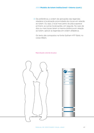 /////////Modelo

de totem institucional > interno (cont.)

De preferência, a ordem de aplicações das legendas
obedece à localização proximidade dos locais em relacão
ao totem. Ou seja, o local mais perto da placa aparece
primeiro; as outras localizações, em seguida. No caso de
dois ou mais locais terem a mesma distância em relação
ao totem, aplicar as legendas em ordem alfabética.
Os texto são compostos na fonte Gotham HTF Bold, no
corpo 80pts.

Reprodução colorida da peça

Recepção
Auditório
Elevador

M an u al de I den t idade V is u al A nac

47

 