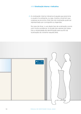/////////Sinalização

interna > indicativa

A sinalização interna indicativa é aquela que posiciona
o usuário no ambiente, ou seja, mostra o local em que
a pessoa se encontra. Este tipo de sinalização pode ser
representado por iconografia ou legendas.
No caso da Anac, o uso deste tipo de sinalização ocorre
com muita constância. A divisão dos setores por baias
traz a necessidade de identificação para auxílio da
localização do visitante naquela área.

GFHM
Gerência de Fatores Humanos
na Aviação e Medicina de Aviação

50

M an u al de I den t idade V is u al A nac

 