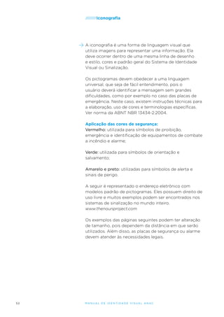 /////////Iconografia

A iconografia é uma forma de linguagem visual que
utiliza imagens para representar uma informação. Ela
deve ocorrer dentro de uma mesma linha de desenho
e estilo, cores e padrão geral do Sistema de Identidade
Visual ou Sinalização.
Os pictogramas devem obedecer a uma linguagem
universal, que seja de fácil entendimento, pois o
usuário deverá identificar a mensagem sem grandes
dificuldades, como por exemplo no caso das placas de
emergência. Neste caso, existem instruções técnicas para
a elaboração, uso de cores e terminologias específicas.
Ver norma da ABNT NBR 13434-2:2004.
Aplicação das cores de segurança:
Vermelho: utilizada para símbolos de proibição,
emergência e identificação de equipamentos de combate
a incêndio e alarme;
Verde: utilizada para símbolos de orientação e
salvamento;
Amarelo e preto: utilizadas para símbolos de alerta e
sinais de perigo.
A seguir é representado o endereço eletrônico com
modelos padrão de pictogramas. Eles possuem direito de
uso livre e muitos exemplos podem ser encontrados nos
sistemas de sinalização no mundo inteiro.
www.thenounproject.com
Os exemplos das páginas seguintes podem ter alteração
de tamanho, pois dependem da distância em que serão
utilizados. Além disso, as placas de segurança ou alarme
devem atender às necessidades legais.

52

M an u al de I den t idade V is u al A nac

 