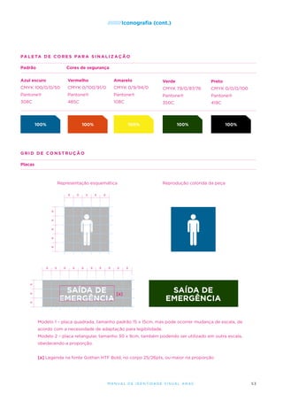 /////////Iconografia

(cont.)

PA L E TA D E C O R E S para sinaliza ç ã o
Padrão

Cores de segurança

Azul escuro

Vermelho

Amarelo

Verde

Preto

CMYK 100/0/0/50

CMYK 0/100/91/0

CMYK 0/9/94/0

CMYK 79/0/87/76

CMYK 0/0/0/100

Pantone®

Pantone®

Pantone®

Pantone®

Pantone®

308C

485C

108C

350C

419C

100%

100%

100%

100%

100%

grid de constru ç ã o
Placas

Representação esquemática
x

x

x

x

x

x

x

x

x

x

Reprodução colorida da peça

x

x

x

x

x

x

x

x

x

x

x

x

x

SAÍDA DE [a]
EMERGÊNCIA

SAÍDA DE
EMERGÊNCIA

Modelo 1 – placa quadrada, tamanho padrão 15 x 15cm, mas pode ocorrer mudança de escala, de
acordo com a necessidade de adaptação para legibilidade.
Modelo 2 – placa retangular, tamanho 30 x 9cm, também podendo ser utilizado em outra escala,
obedecendo a proporção.
[a] Legenda na fonte Gothan HTF Bold, no corpo 25/26pts, ou maior na proporção

M an u al de I den t idade V is u al A nac

53

 