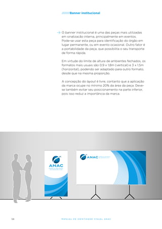 /////////Banner

institucional

O banner institucional é uma das peças mais utilizadas
em sinalizacão interna, principalmente em eventos.
Pode-se usar esta peça para identificação do órgão em
lugar permanente, ou em evento ocasional. Outro fator é
a portabilidade da peça, que possibilita o seu transporte
de forma rápida.
Em virtude do limite de altura de ambientes fechados, os
formatos mais usuais são 0,9 x 1,8m (vertical) e 3 x 1,5m
(horizontal), podendo ser adaptado para outro formato,
desde que na mesma proporção.
A concepção do layout é livre, contanto que a aplicação
da marca ocupe no mínimo 20% da área da peça. Devese também evitar seu posicionamento na parte inferior,
pois isso reduz a importância da marca.

56

M an u al de I den t idade V is u al A nac

 