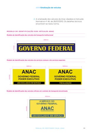 /////////Sinalização

de veículos

A sinalização dos veículos da Anac obedece à Instrução
Normativa nº 46, de 28/07/2010. Os detalhes técnicos
encontram-se nesta norma.

modelo de identifica ç ã o dos ve í culos anac
Modelo de identificação dos veículos de transporte institucional
268mm

40mm

Modelo de identificação dos veículos de serviços comuns e de serviços especiais

690mm

690mm

330mm

Modelo de identificação dos veículos oficiais em contrato de transporte terceirizado

450mm

220mm
M an u al de I den t idade V is u al A nac

59

 