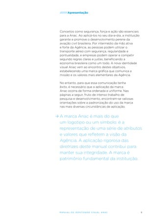 /////////Apresentação

Conceitos como segurança, força e ação são essenciais
para a Anac. Ao aplicá-los no seu dia-a-dia, a instituição
garante e promove o desenvolvimento perene da
aviação civil brasileira. Por intermédio da mão ativa
e forte da Agência, as pessoas podem utilizar o
transporte aéreo com segurança, regularidade e
pontualidade, e empresas podem operar e competir
segundo regras claras e justas, beneficiando a
economia brasileira como um todo. A nova identidade
visual Anac vem ao encontro destes objetivos,
estabelecendo uma marca gráfica que comunica a
missão e os valores mais elementares da Agência.
No entanto, para que essa comunicação tenha
êxito, é necessário que a aplicação da marca
Anac ocorra de forma ordenada e uniforme. Nas
páginas a seguir, fruto de intenso trabalho de
pesquisa e desenvolvimento, encontram-se valiosas
orientações sobre a padronização do uso da marca
nas mais diversas circunstâncias de aplicação.

A marca Anac é mais do que
um logotipo ou um símbolo; é a
representação de uma série de atributos
e valores que refletem a visão da
Agência. A aplicação rigorosa das
diretrizes deste manual contribui para
manter sua integridade. A marca é
patrimônio fundamental da instituição.

M an u al de I den t idade V is u al A nac

5

 