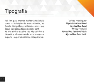 11
Tipografia
Por fim, para manter manter ainda mais
coesa a aplicação de meu material, as
família tipográficas utilizadas neles são
todas categorizadas como sans-serif.
As de minha escolha são Myriad Pro e
Helvetica, alternando de acordo com o
suporte – aqui, foi utilizada esta primeira.
Myriad Pro Regular
Myriad Pro Semibold
Myriad Pro Bold
Myriad Pro Italic
Myriad Pro Semibold Italic
Myriad Pro Bold Italic
 