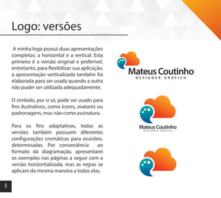 5
Logo: versões
A minha logo possui duas apresentações
completas: a horizontal e a vertical. Esta
primeira é a versão original e preferível,
entretanto, para flexibilizar sua aplicação,
a apresentação verticalizada também foi
elaborada para ser usada quando a outra
não puder ser utilizada adequadamente.
O símbolo, por si só, pode ser usado para
fins ilustrativos, como ícores, avatares ou
padronagens, mas não como assinatura.
Para os fins adaptativos, todas as
versões também possuem diferentes
configurações cromáticas para ocasiões.
determinadas. Por conveniência ao
formato da diagramação, apresentarei
os exemplos nas páginas a seguir com a
versão horizontalizada, mas as regras se
aplicam da mesma maneira a todas elas.
 