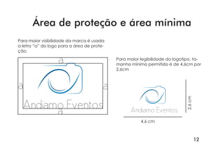 12
Andiamo Eventos
a
a a
a
Área de proteção e área mínima
Para maior legibilidade do logotipo, ta-
manho mínimo permitido é de 4,6cm por
2,6cm
Andiamo Eventos
2,6cm
4,6 cm
Para maior visibilidade da marca é usada
a letra “a” do logo para a área de prote-
ção.
 