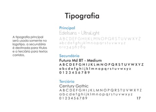 17
Principal
Edelsans - UltraLight
A B C D E F G H I J K L M N O P Q R S T U V W X Y Z
a b c d e f g h i j k l m n o p q r s t u v w x y z
0 1 2 3 4 5 6 7 8 9
Secundária
Futura Md BT - Medium
A B C D E F G H I J K L M N O P Q R S T U V W X Y Z
a b c d e f g h i j k l m n o p q r s t u v w x y z
0 1 2 3 4 5 6 7 8 9
Terciária
Century Gothic
A B C D E F G H I J K L M N O P Q R S T U V W X Y Z
a b c d e f g h i j k l m n o p q r s t u v w x y z
0 1 2 3 4 5 6 7 8 9
A tipografia principal
será usada somente no
logotipo, a secundária
é destinada para títulos
e a terciária para textos
corridos.
Tipografia
 