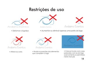 18
• Deformar o logotipo • Aumentar ou diminuir apenas uma parte do logo
• Alterar as cores • Mudar as posições dos elementos
que compõem o logo
• Colocar fundo com cores
parecidas com as do logo
(usar somente os permitidos
neste manual)
Andiamo Eventos Andiamo Eventos Andiamo Eventos
Andiamo Eventos
Andiamo EventosAndiamo Eventos
Restrições de uso
 
